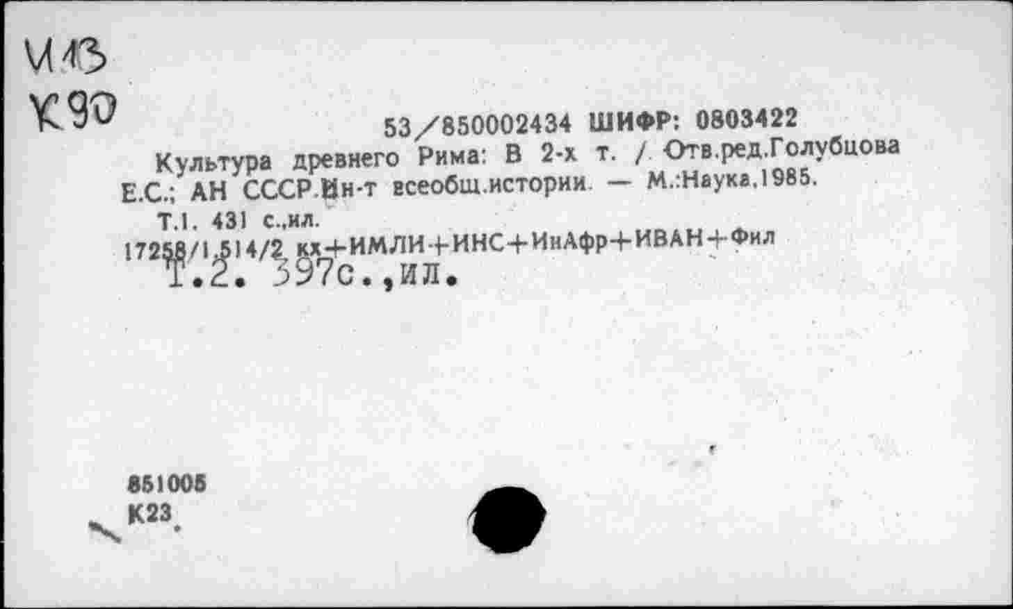 ﻿чс
53/850002434 ШИФР: 0803422
Культура древнего Рима: В 2-х т. / Отв.ред.Голубнова Е.С.; АН СССР-Ин-т всеобщ.истории. — М.:Наука,1985.
Т.1. 431 с.,ил.
17258/1314/2 кх+ИМЛИ+ИНС+ИнАфр+ИВАН+Фил
Т.2. 397с.,ил.
851006 К23.